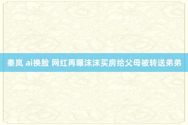 秦岚 ai换脸 网红再曝沫沫买房给父母被转送弟弟