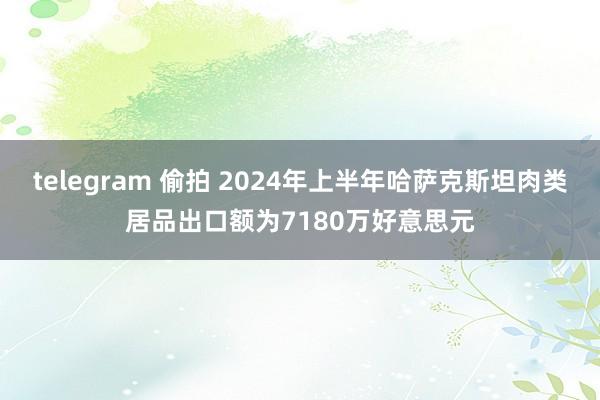 telegram 偷拍 2024年上半年哈萨克斯坦肉类居品出口额为7180万好意思元