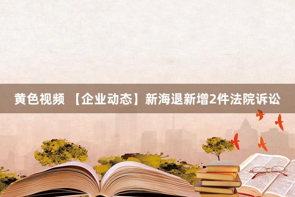 黄色视频 【企业动态】新海退新增2件法院诉讼