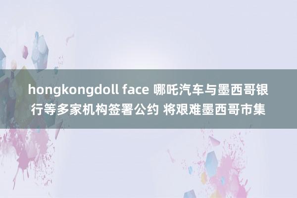 hongkongdoll face 哪吒汽车与墨西哥银行等多家机构签署公约 将艰难墨西哥市集