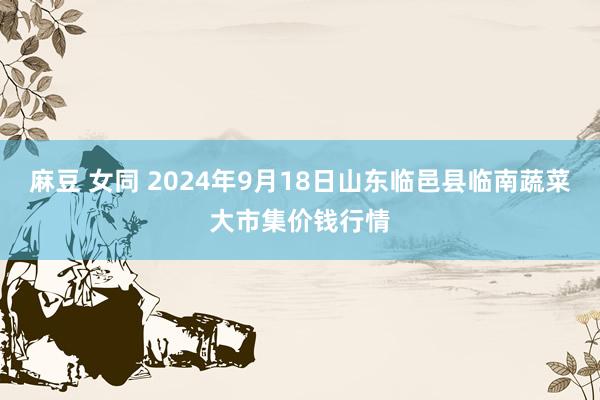 麻豆 女同 2024年9月18日山东临邑县临南蔬菜大市集价钱行情