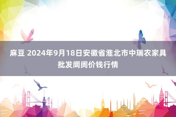 麻豆 2024年9月18日安徽省淮北市中瑞农家具批发阛阓价钱行情