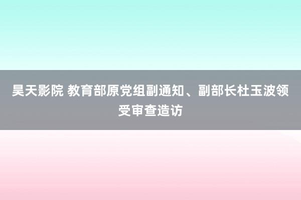 昊天影院 教育部原党组副通知、副部长杜玉波领受审查造访