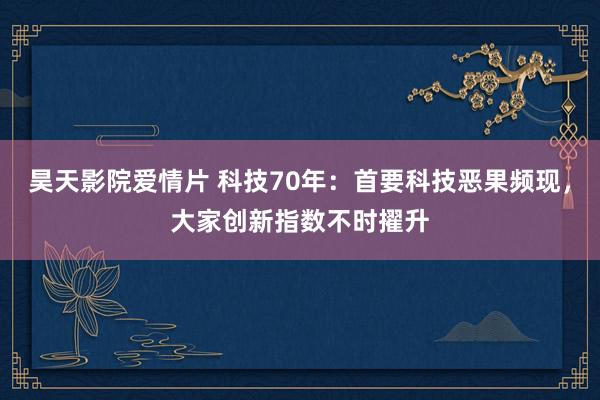 昊天影院爱情片 科技70年：首要科技恶果频现，大家创新指数不