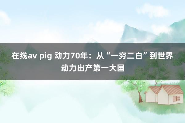 在线av pig 动力70年：从“一穷二白”到世界动力出产第