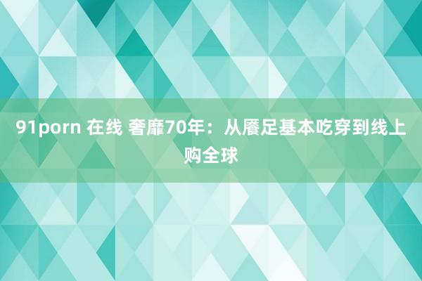 91porn 在线 奢靡70年：从餍足基本吃穿到线上购全球