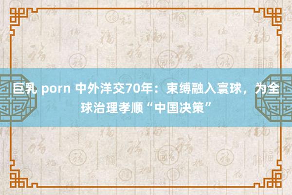 巨乳 porn 中外洋交70年：束缚融入寰球，为全球治理孝顺