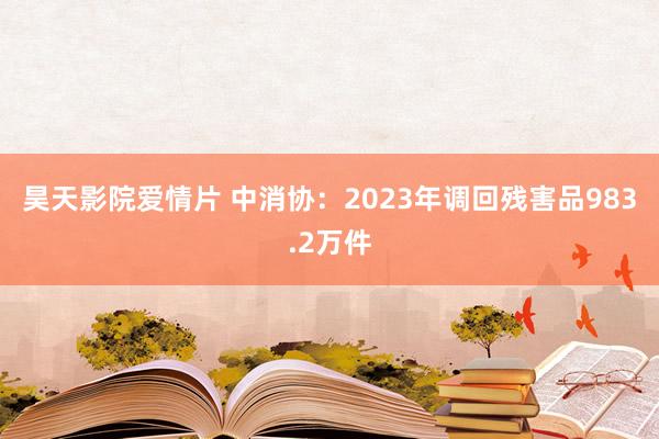 昊天影院爱情片 中消协：2023年调回残害品983.2万件