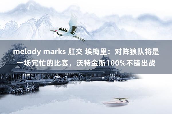 melody marks 肛交 埃梅里：对阵狼队将是一场冗忙的比赛，沃特金斯100%不错出战