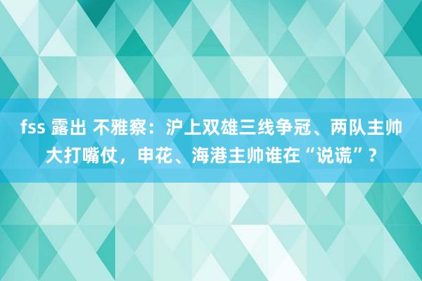 fss 露出 不雅察：沪上双雄三线争冠、两队主帅大打嘴仗，申花、海港主帅谁在“说谎”？