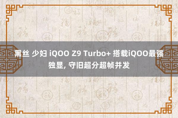 黑丝 少妇 iQOO Z9 Turbo+ 搭载iQOO最强独显， 守旧超分超帧并发