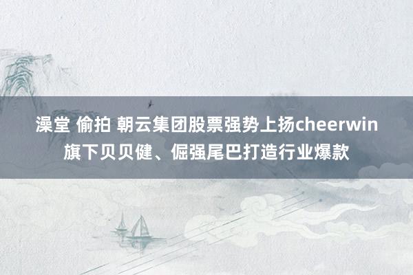 澡堂 偷拍 朝云集团股票强势上扬cheerwin旗下贝贝健、倔强尾巴打造行业爆款