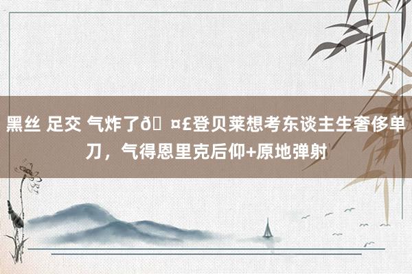 黑丝 足交 气炸了🤣登贝莱想考东谈主生奢侈单刀，气得恩里克后仰+原地弹射