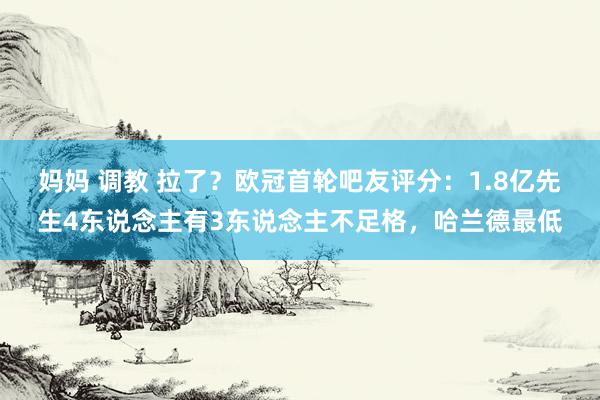 妈妈 调教 拉了？欧冠首轮吧友评分：1.8亿先生4东说念主有3东说念主不足格，哈兰德最低