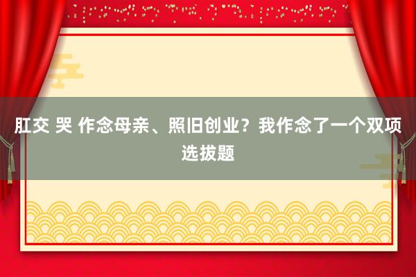 肛交 哭 作念母亲、照旧创业？我作念了一个双项选拔题