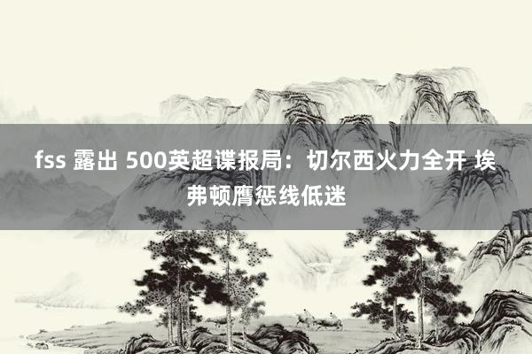 fss 露出 500英超谍报局：切尔西火力全开 埃弗顿膺惩线低迷