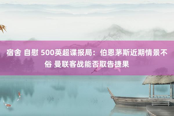 宿舍 自慰 500英超谍报局：伯恩茅斯近期情景不俗 曼联客战能否取告捷果