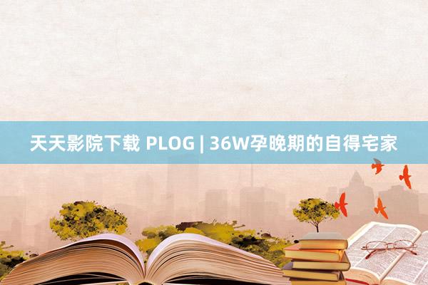 天天影院下载 PLOG | 36W孕晚期的自得宅家