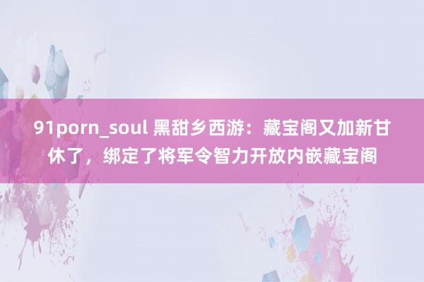 91porn_soul 黑甜乡西游：藏宝阁又加新甘休了，绑定了将军令智力开放内嵌藏宝阁