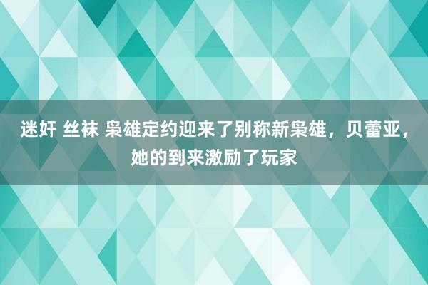 迷奸 丝袜 枭雄定约迎来了别称新枭雄，贝蕾亚，她的到来激励了玩家