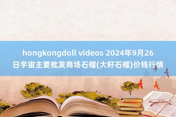 hongkongdoll videos 2024年9月26日宇宙主要批发商场石榴(大籽石榴)价钱行情