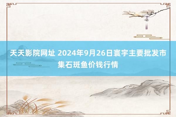 天天影院网址 2024年9月26日寰宇主要批发市集石斑鱼价钱行情