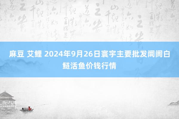 麻豆 艾鲤 2024年9月26日寰宇主要批发阛阓白鲢活鱼价钱行情