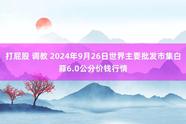 打屁股 调教 2024年9月26日世界主要批发市集白蒜6.0公分价钱行情