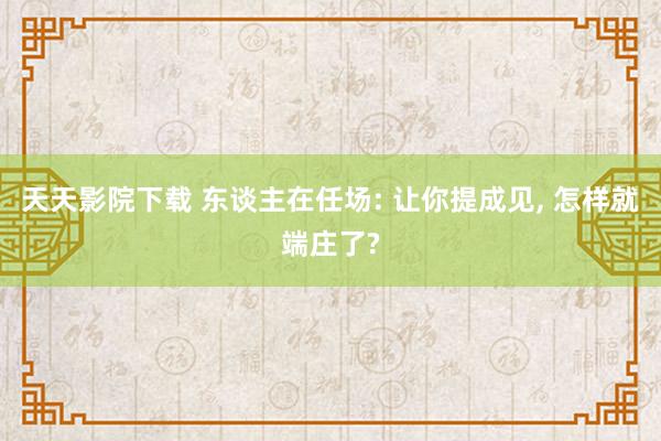 天天影院下载 东谈主在任场: 让你提成见， 怎样就端庄了?