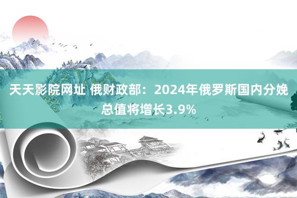 天天影院网址 俄财政部：2024年俄罗斯国内分娩总值将增长3.9%