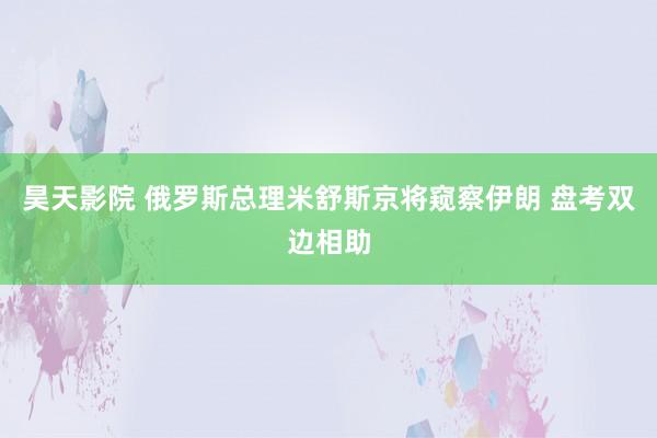 昊天影院 俄罗斯总理米舒斯京将窥察伊朗 盘考双边相助