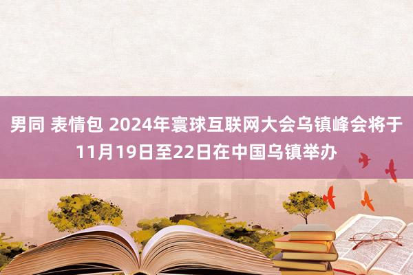 男同 表情包 2024年寰球互联网大会乌镇峰会将于11月19日至22日在中国乌镇举办