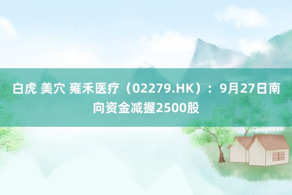 白虎 美穴 雍禾医疗（02279.HK）：9月27日南向资金减握2500股