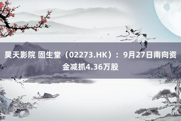 昊天影院 固生堂（02273.HK）：9月27日南向资金减抓4.36万股