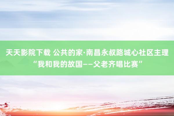 天天影院下载 公共的家·南昌永叔路城心社区主理“我和我的故国——父老齐唱比赛”