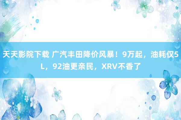 天天影院下载 广汽丰田降价风暴！9万起，油耗仅5L，92油更亲民，XRV不香了