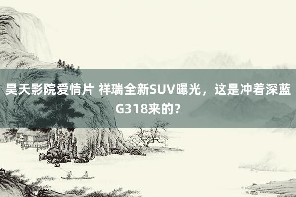 昊天影院爱情片 祥瑞全新SUV曝光，这是冲着深蓝G318来的？