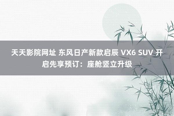 天天影院网址 东风日产新款启辰 VX6 SUV 开启先享预订：座舱竖立升级