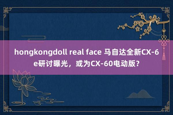 hongkongdoll real face 马自达全新CX-6e研讨曝光，或为CX-60电动版？