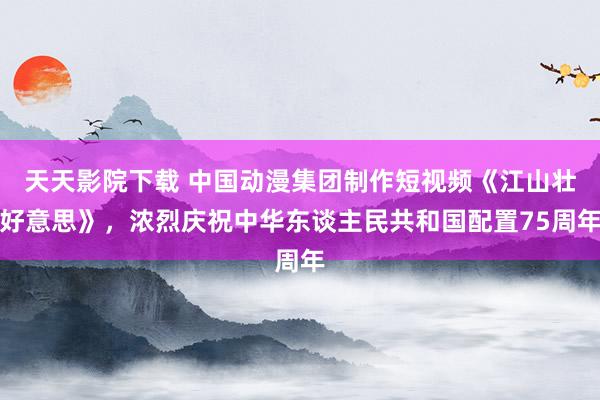 天天影院下载 中国动漫集团制作短视频《江山壮好意思》，浓烈庆祝中华东谈主民共和国配置75周年