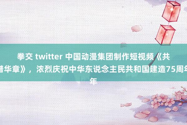 拳交 twitter 中国动漫集团制作短视频《共谱华章》，浓烈庆祝中华东说念主民共和国建造75周年