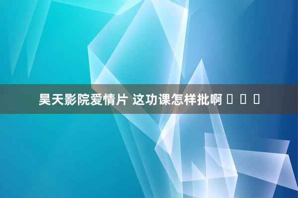 昊天影院爱情片 这功课怎样批啊 ​​​