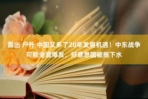 露出 户外 中国又多了20年发展机遇！中东战争可能全面爆发，好意思国被拖下水