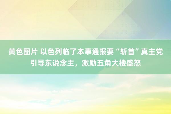 黄色图片 以色列临了本事通报要“斩首”真主党引导东说念主，激励五角大楼盛怒