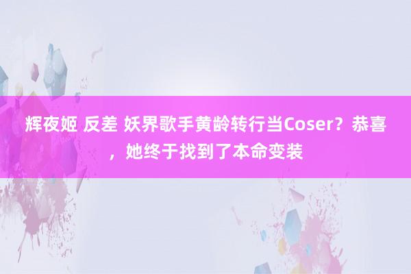 辉夜姬 反差 妖界歌手黄龄转行当Coser？恭喜，她终于找到了本命变装