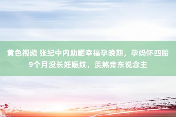 黄色视频 张纪中内助晒幸福孕晚期，孕妈怀四胎9个月没长妊娠纹，羡煞旁东说念主