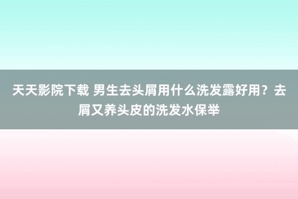 天天影院下载 男生去头屑用什么洗发露好用？去屑又养头皮的洗发水保举