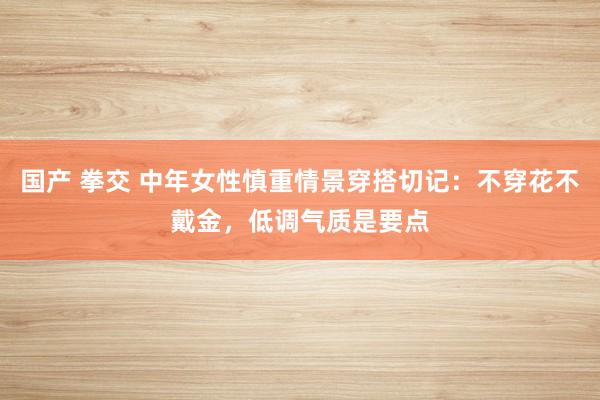 国产 拳交 中年女性慎重情景穿搭切记：不穿花不戴金，低调气质是要点