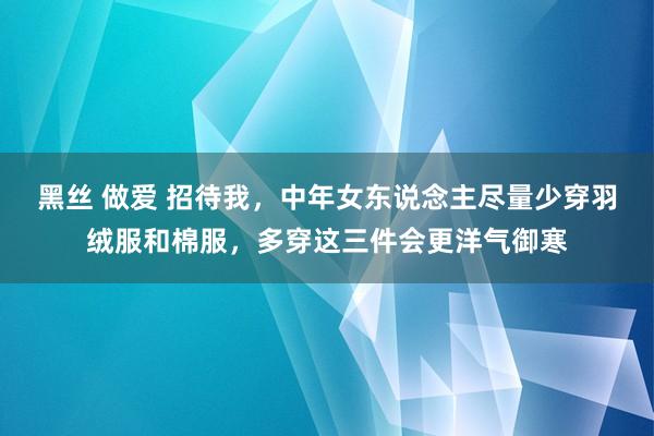 黑丝 做爱 招待我，中年女东说念主尽量少穿羽绒服和棉服，多穿这三件会更洋气御寒