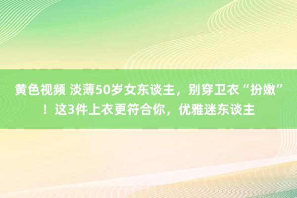 黄色视频 淡薄50岁女东谈主，别穿卫衣“扮嫩”！这3件上衣更符合你，优雅迷东谈主